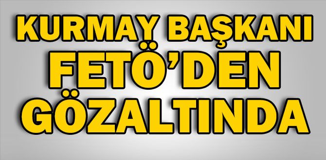 KURMAY BAŞKANI FETÖ’DEN GÖZALTINDA KURMAY BAŞKANI FETÖ’DEN GÖZALTINDA
