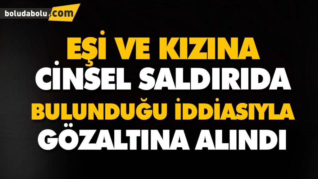 EŞİ VE KIZINA CİNSEL SALDIRIDA BULUNDUĞU İDDİASIYLA GÖZALTINA ALINDI